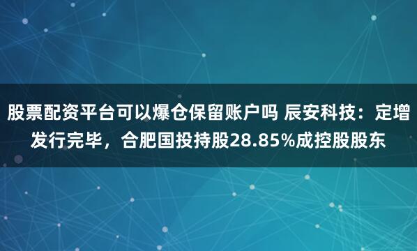 股票配资平台可以爆仓保留账户吗 辰安科技：定增发行完毕，合肥国投持股28.85%成控股股东
