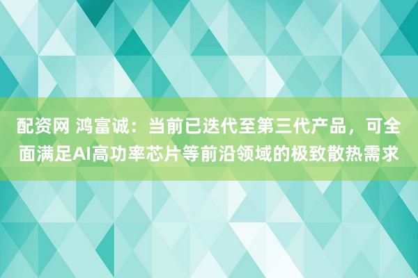 配资网 鸿富诚：当前已迭代至第三代产品，可全面满足AI高功率芯片等前沿领域的极致散热需求