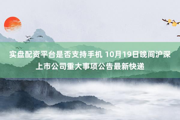 实盘配资平台是否支持手机 10月19日晚间沪深上市公司重大事项公告最新快递