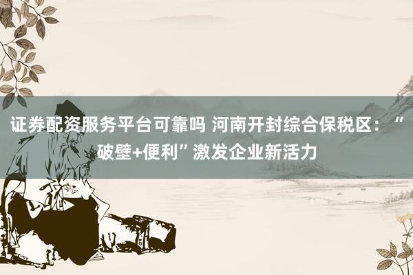 证券配资服务平台可靠吗 河南开封综合保税区：“破壁+便利”激发企业新活力