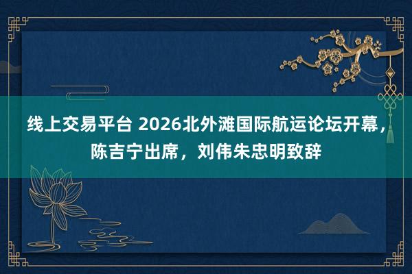 线上交易平台 2026北外滩国际航运论坛开幕，陈吉宁出席，刘伟朱忠明致辞