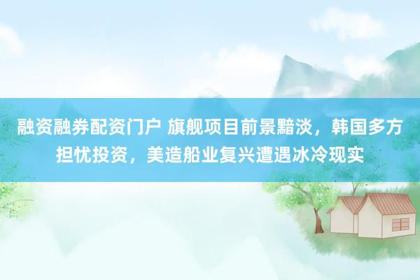 融资融券配资门户 旗舰项目前景黯淡，韩国多方担忧投资，美造船业复兴遭遇冰冷现实
