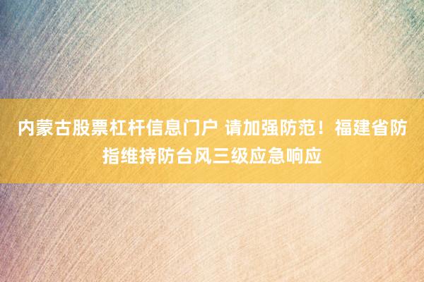 内蒙古股票杠杆信息门户 请加强防范！福建省防指维持防台风三级应急响应