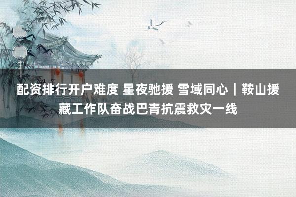 配资排行开户难度 星夜驰援 雪域同心｜鞍山援藏工作队奋战巴青抗震救灾一线