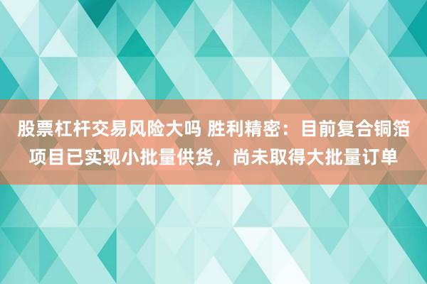 股票杠杆交易风险大吗 胜利精密:目前复合铜箔项目已实现小批量供货,尚未取得大批量订单