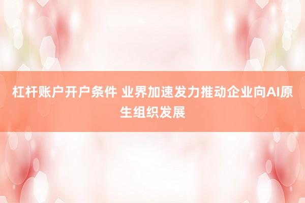 杠杆账户开户条件 业界加速发力推动企业向AI原生组织发展