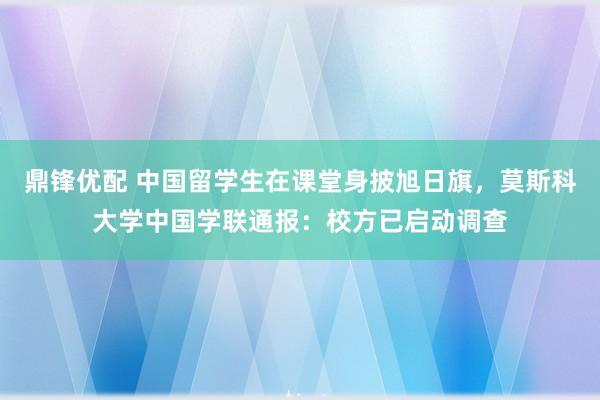 鼎锋优配 中国留学生在课堂身披旭日旗，莫斯科大学中国学联通报：校方已启动调查