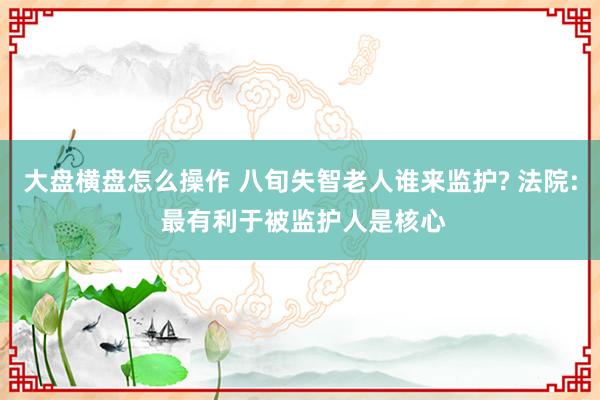 大盘横盘怎么操作 八旬失智老人谁来监护? 法院: 最有利于被监护人是核心