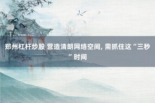 郑州杠杆炒股 营造清朗网络空间, 需抓住这“三秒”时间