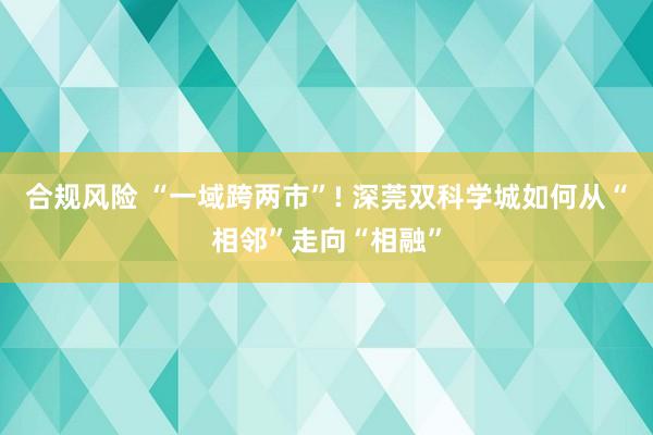合规风险 “一域跨两市”! 深莞双科学城如何从“相邻”走向“相融”
