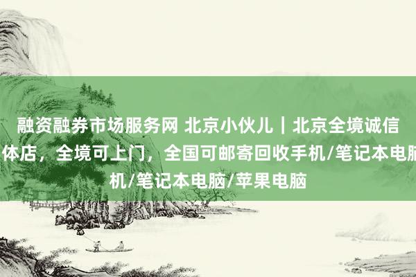 融资融券市场服务网 北京小伙儿｜北京全境诚信数码回收实体店，全境可上门，全国可邮寄回收手机/笔记本电脑/苹果电脑