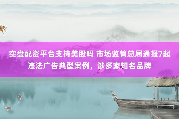 实盘配资平台支持美股吗 市场监管总局通报7起违法广告典型案例，涉多家知名品牌